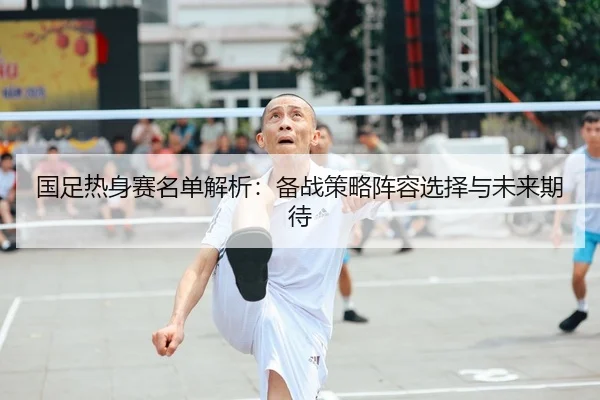 国足热身赛名单解析：备战策略阵容选择与未来期待