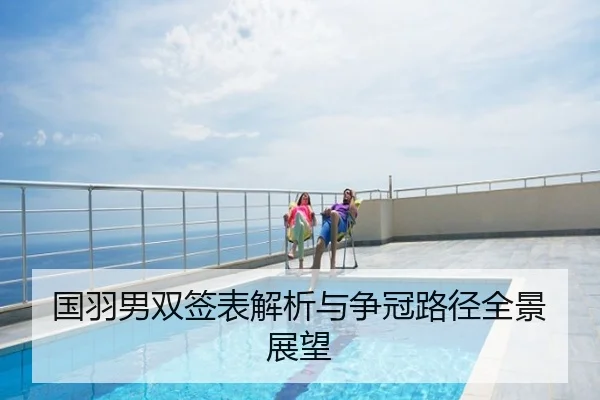 国羽男双签表解析与争冠路径全景展望