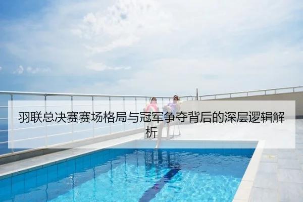 羽联总决赛赛场格局与冠军争夺背后的深层逻辑解析
