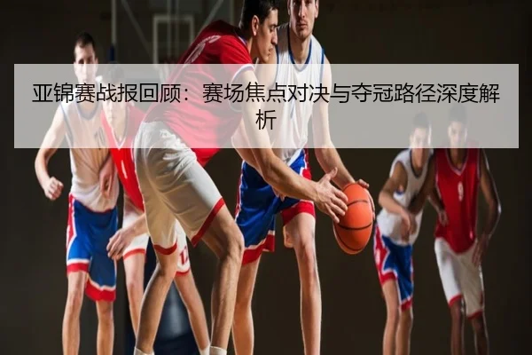 亚锦赛战报回顾：赛场焦点对决与夺冠路径深度解析