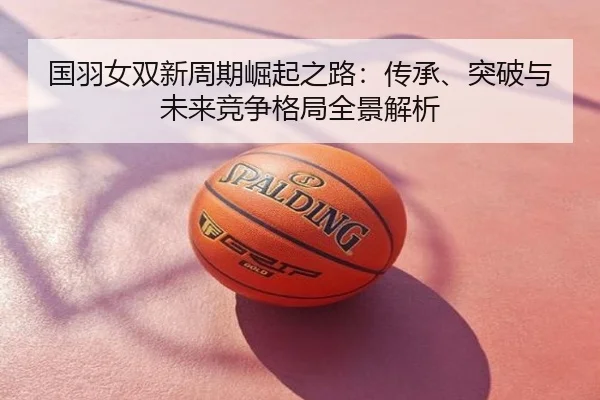 国羽女双新周期崛起之路：传承、突破与未来竞争格局全景解析