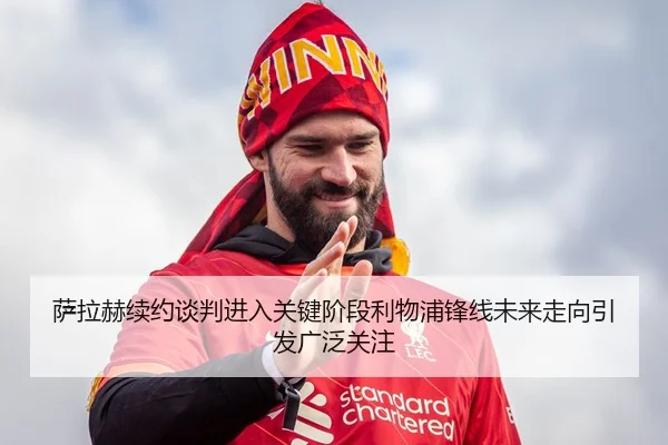 萨拉赫续约谈判进入关键阶段利物浦锋线未来走向引发广泛关注