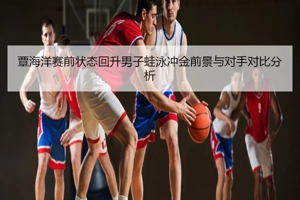 覃海洋赛前状态回升男子蛙泳冲金前景与对手对比分析