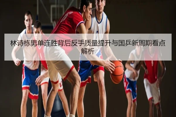 林诗栋男单连胜背后反手质量提升与国乒新周期看点解析
