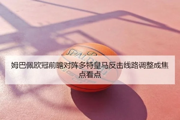 姆巴佩欧冠前瞻对阵多特皇马反击线路调整成焦点看点