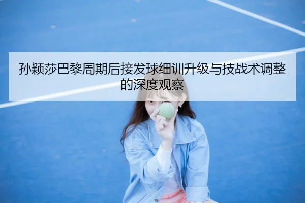 孙颖莎巴黎周期后接发球细训升级与技战术调整的深度观察