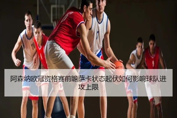 阿森纳欧冠资格赛前瞻萨卡状态起伏如何影响球队进攻上限