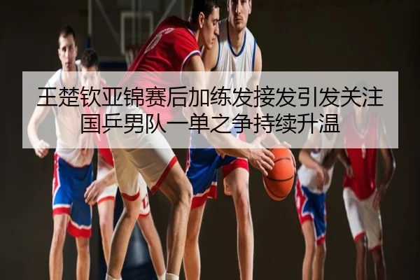 王楚钦亚锦赛后加练发接发引发关注 国乒男队一单之争持续升温