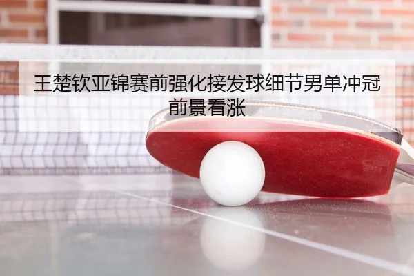 王楚钦亚锦赛前强化接发球细节男单冲冠前景看涨
