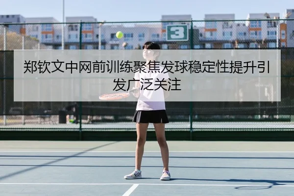 郑钦文中网前训练聚焦发球稳定性提升引发广泛关注