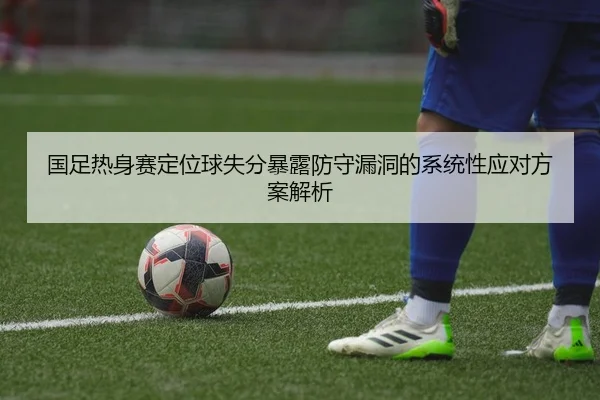 国足热身赛定位球失分暴露防守漏洞的系统性应对方案解析